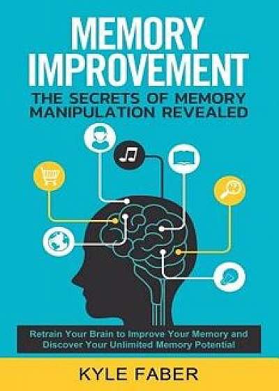 Memory Improvement - The Secrets of Memory Manipulation Revealed: Retrain Your Brain to Improve Your Memory and Discover Your Unlimited Memory Potenti, Paperback/Kyle Faber