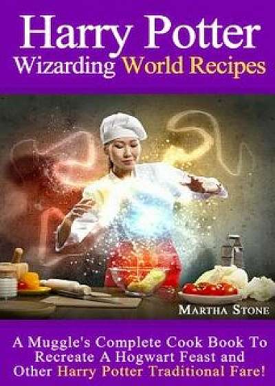 Harry Potter Wizarding World Recipes: A Muggle's Complete Cook Book to Recreate a Hogwart Feast and Other Harry Potter Traditional Fare!, Paperback/Martha Stone