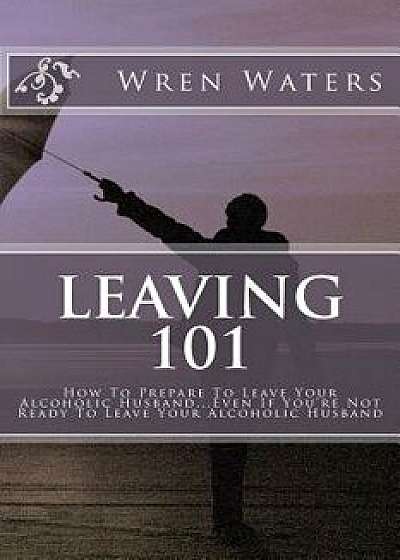 Leaving 101: How to Prepare to Leave Your Alcoholic Husband...Even If You're Not Ready to Leave Your Alcoholic Husband, Paperback/Wren Waters