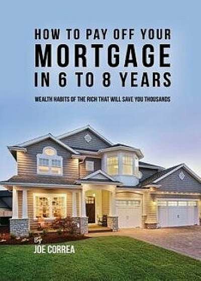 How to Pay Off Your Mortgage in 6 to 8 Years: Wealth Habits of the Rich That Will Save You Thousands, Paperback/Joe Correa