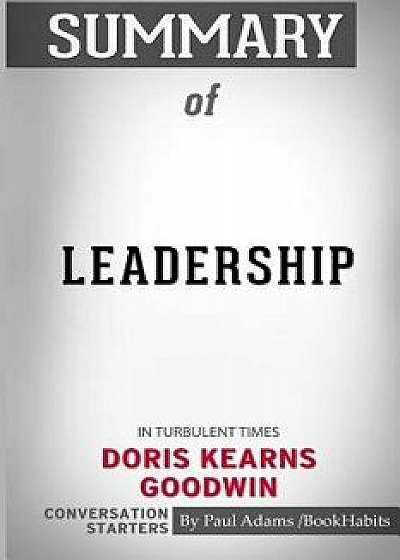 Summary of Leadership: In Turbulent Times by Doris Kearns Goodwin: Conversation Starters, Paperback/Paul Adams /. Bookhabits
