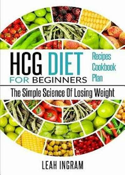 Hcg Diet: Hcg Diet for Beginners - The Simple Science of Losing Weight - Hcg Diet Recipes - Hcg Diet Cookbook - Hcg Diet Plan, Paperback/Leah Ingram