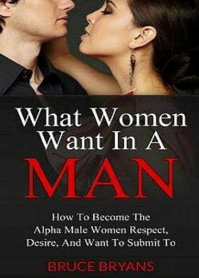 What Women Want in a Man: How to Become the Alpha Male Women Respect, Desire, and Want to Submit to, Paperback/Bruce Bryans