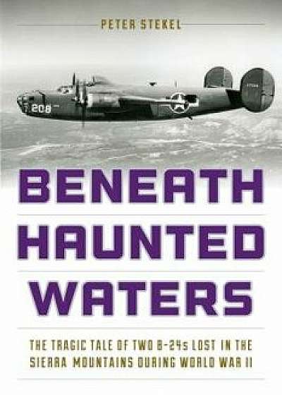Beneath Haunted Waters: The Tragic Tale of Two B-24s Lost in the Sierra Nevada Mountains During World War II, Paperback/Peter Stekel