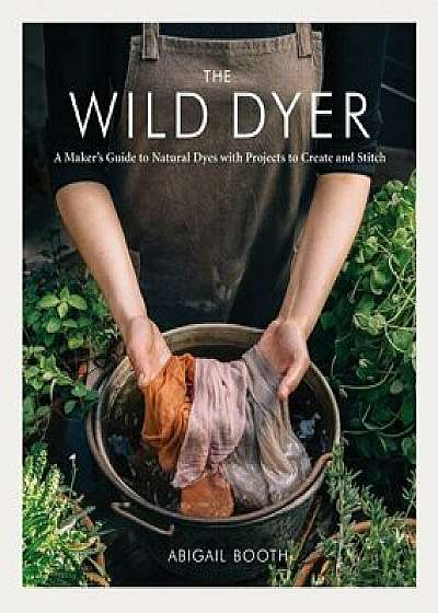 The Wild Dyer: A Maker's Guide to Natural Dyes with Projects to Create and Stitch, Hardcover/Abigail Booth
