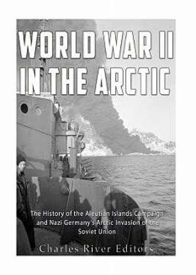 World War II in the Arctic: The History of the Aleutian Islands Campaign and Nazi Germany's Arctic Invasion of the Soviet Union, Paperback/Charles River Editors