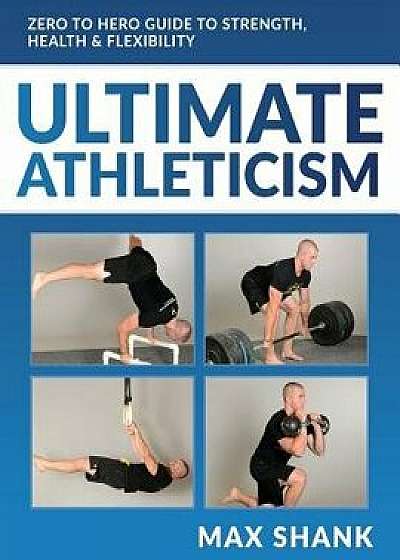 Ultimate Athleticism: Zero to Hero Guide to Strength, Health, & Flexibility, Paperback/Max Shank