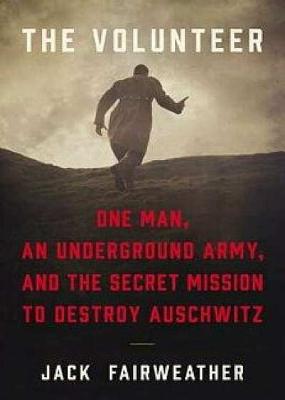 The Volunteer: One Man, an Underground Army, and the Secret Mission to Destroy Auschwitz, Hardcover/Jack Fairweather