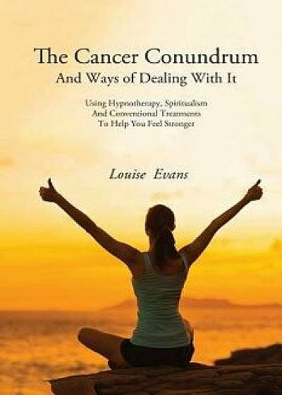 The Cancer Conundrum and Ways of Dealing with It: Using Hypnotherapy, Spiritualism and Conventional Treatments to Help You Feel Stronger, Paperback/Louise Evans