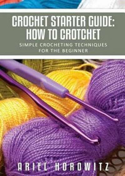Crochet Starter Guide: How to Crotchet: Simple Crocheting Techniques for the Beginner, Paperback/Ariel Horowitz