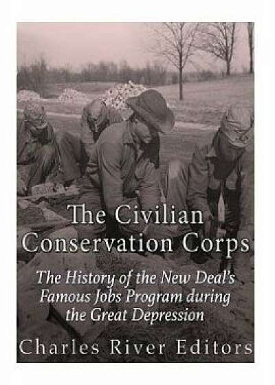 The Civilian Conservation Corps: The History of the New Deal's Famous Jobs Program During the Great Depression/Charles River Editors