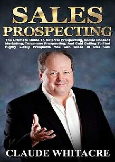 Sales Prospecting: The Ultimate Guide to Referral Prospecting, Social Contact Marketing, Telephone Prospecting, and Cold Calling to Find, Paperback/Claude Whitacre