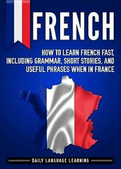 French: How to Learn French Fast, Including Grammar, Short Stories, and Useful Phrases When in France, Paperback/Daily Language Learning