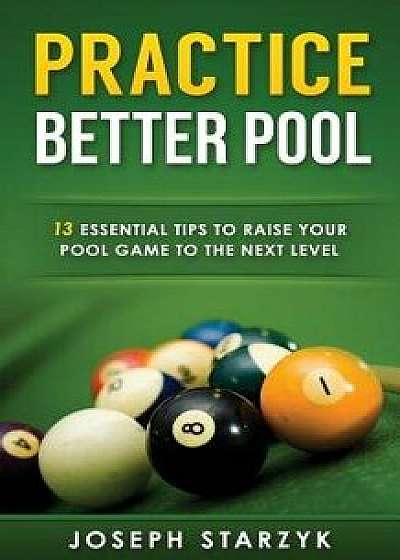 Practice Better Pool: 13 Essential Tips to Raise Your Pool Game to the Next Level, Paperback/Joseph Starzyk