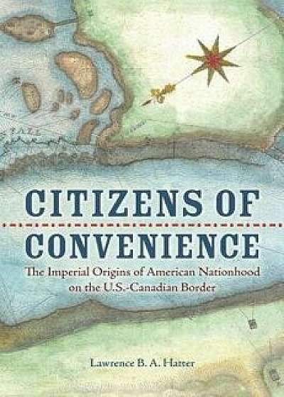 Citizens of Convenience: The Imperial Origins of American Nationhood on the U.S.-Canadian Border, Hardcover/Lawrence B. a. Hatter
