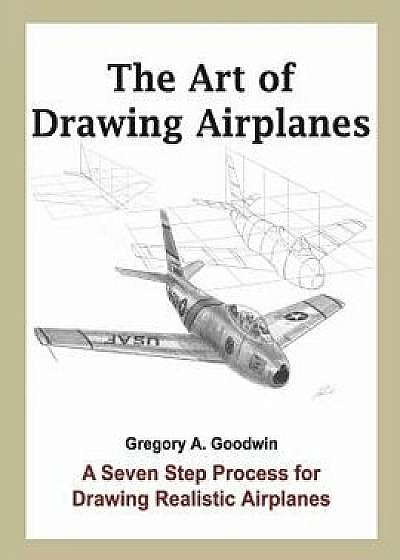 The Art of Drawing Airplanes: A Seven Step Process for Drawing Realistic Airplanes, Paperback/Gregory a. Goodwin