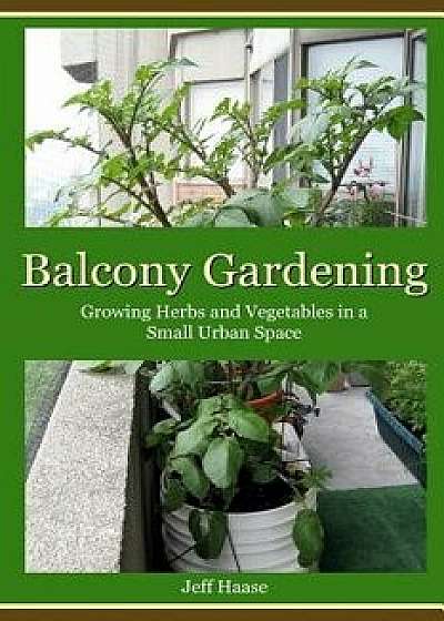 Balcony Gardening: Growing Herbs and Vegetables in a Small Urban Space, Paperback/Jeff Haase