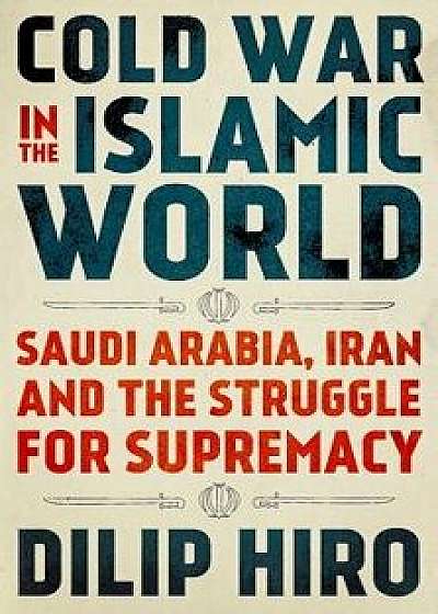 Cold War in the Islamic World: Saudi Arabia, Iran and the Struggle for Supremacy, Hardcover/Dilip Hiro