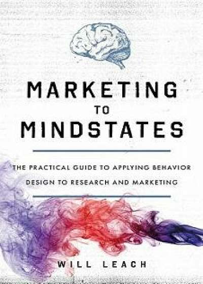 Marketing to Mindstates: The Practical Guide to Applying Behavior Design to Research and Marketing, Paperback/Will Leach