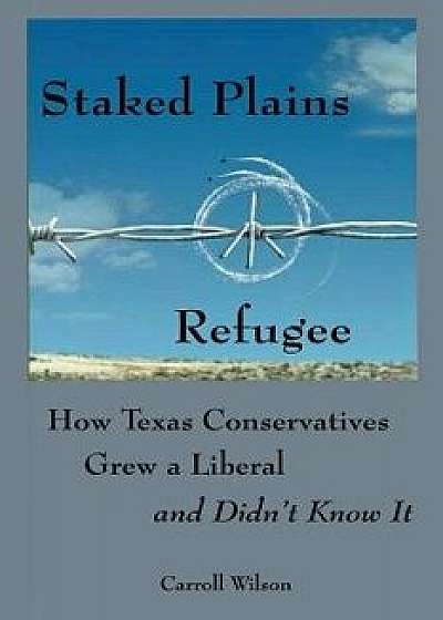 Staked Plains Refugee: How Texas Conservatives Grew a Liberal and Didn't Know It, Paperback/Carroll Wilson