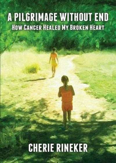 A Pilgrimage Without End: How Cancer Healed My Broken Heart/Cherie Rineker