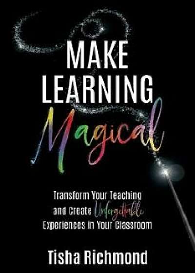Make Learning Magical: Transform Your Teaching and Create Unforgettable Experiences in Your Classroom, Paperback/Tisha Richmond