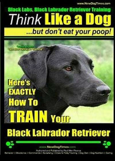 Black Labs, Black Labrador Retriever Training - Think Like a Dog But Don't Eat Your Poop! - Breed Expert Black Labrador Retriever Training -: Here's E, Paperback/Paul Allen Pearce