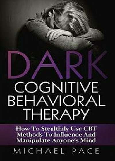 Dark Cognitive Behavioral Therapy: How to Stealthily Use CBT Methods to Influence and Manipulate Anyone's Mind, Paperback/Michael Pace