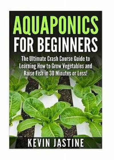 Aquaponics for Beginners: The Ultimate Crash Course Guide to Learning How to Grow Vegetables and Raise Fish in 30 Minutes or Less!, Paperback/Kevin Jastine