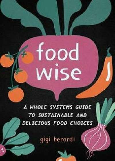 Food Wise: A Whole Systems Guide to Sustainable and Delicious Food Choices, Paperback/Gigi Berardi