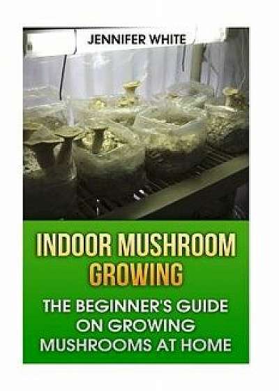 Indoor Mushroom Growing: The Beginner's Guide on Growing Mushrooms at Home: (Growing Mushrooms, Mushroom Gardening), Paperback/Jennifer White
