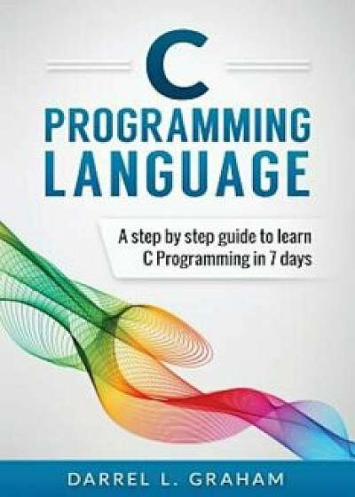 C Programming Language: A Step by Step Beginner's Guide to Learn C Programming in 7 Days, Paperback/Darrel L. Graham