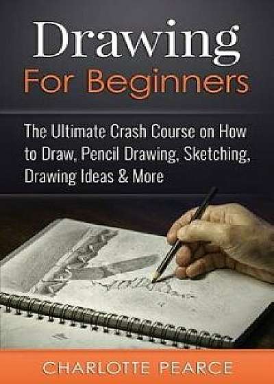 Drawing for Beginners: The Ultimate Crash Course on How to Draw, Pencil Drawing, Sketching, Drawing Ideas & More (with Pictures!), Paperback/Charlotte Pearce