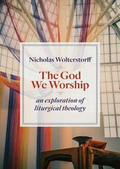 The God We Worship: An Exploration of Liturgical Theology, Paperback/Nicholas Wolterstorff