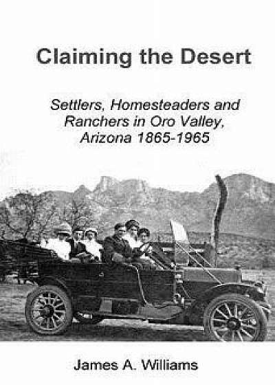 Claiming the Desert: Settlers, Homesteaders and Ranchers in Oro Valley, Arizona, 1865-1965/James A. Williams