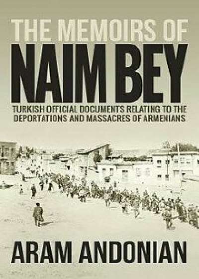 The Memoirs of Naim Bey: Turkish Official Documents Relating to the Deportations and Massacres of Armenians, Hardcover/Aram Andonian