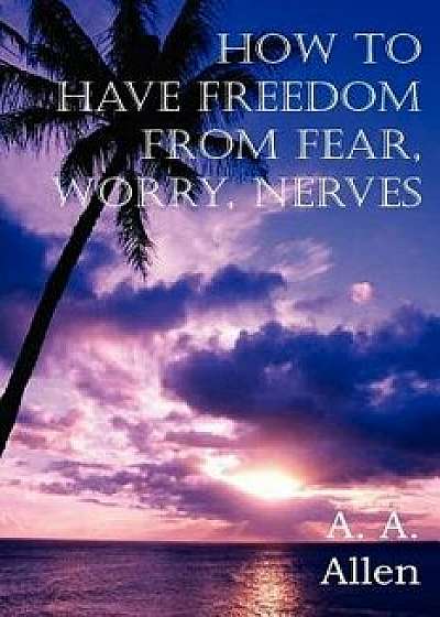 How to Have Freedom from Fear, Worry, Nerves, Paperback/A. A. Allen