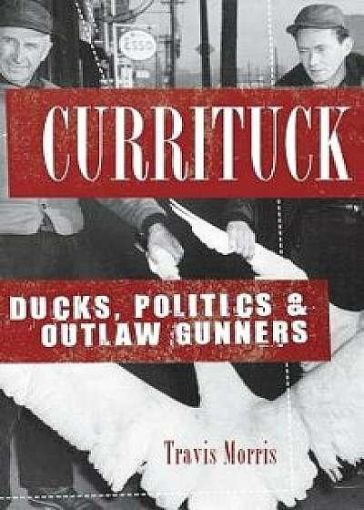 Currituck: Ducks, Politics & Outlaw Gunners, Hardcover/Travis Morris