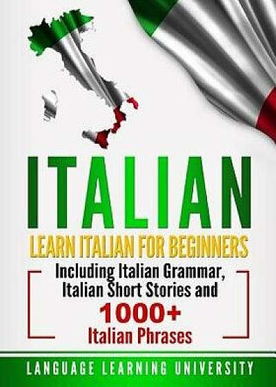 Italian: Learn Italian for Beginners Including Italian Grammar, Italian Short Stories and 1000+ Italian Phrases, Paperback/Language Learning University