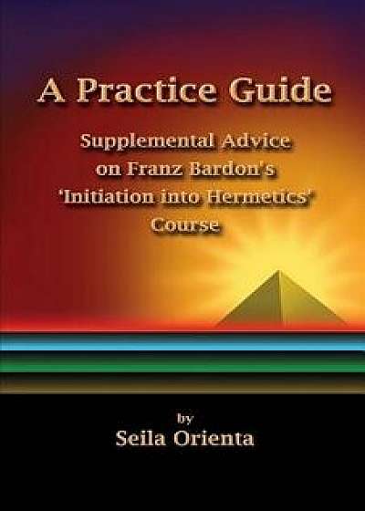 A Practice Guide: Supplemental Comments on Franz Bardon's Initiation Into Hermetics Course/Seila Orienta