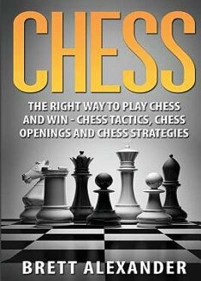 Chess: The Right Way to Play Chess and Win - Chess Tactics, Chess Openings and Chess Strategies, Paperback/Brett Alexander