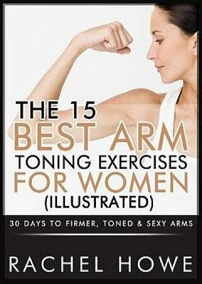 The 15 Best Arm Toning Exercises for Women [illustrated]: 30 Days to Firmer, Toned & Sexy Arms, Paperback/Rachel Howe