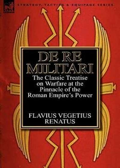 De Re Militari (Concerning Military Affairs): the Classic Treatise on Warfare at the Pinnacle of the Roman Empire's Power, Paperback/Flavius Vegetius Renatus