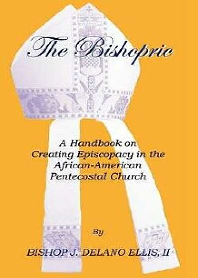 The Bishopric: A Handbook on Creating Episcopacy in the African-American Pentecostal Church, Paperback/J. Delano Ellis