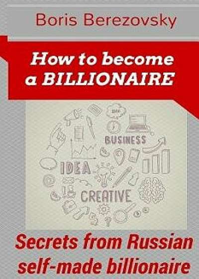 How to Become a Billionaire: Money-Making Secrets from Russian Self-Made Billionaire, Paperback/Boris Berezowsky