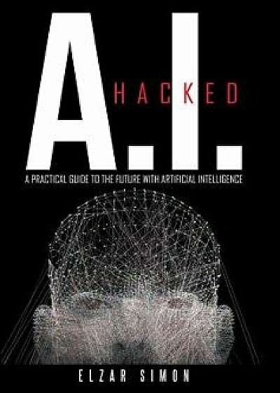 A.I. Hacked: A Practical Guide to the Future with Artificial Intelligence/Elzar Simon