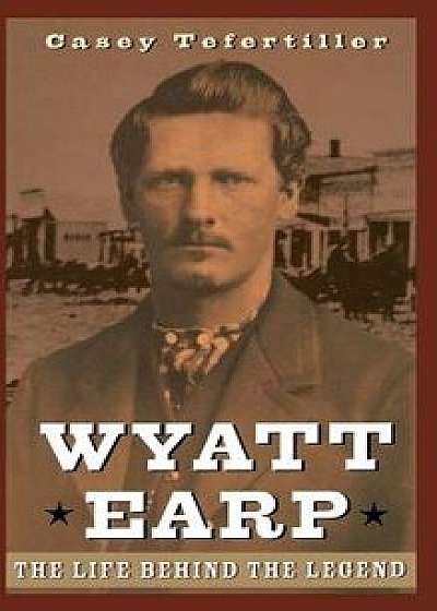 Wyatt Earp: The Life Behind the Legend, Hardcover/Casey Tefertiller