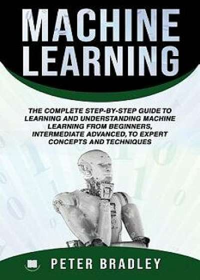 Machine Learning: The Complete Step-By-Step Guide To Learning and Understanding Machine Learning From Beginners, Intermediate Advanced,, Paperback/Peter Bradley