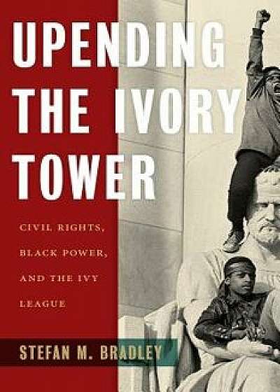 Upending the Ivory Tower: Civil Rights, Black Power, and the Ivy League, Hardcover/Stefan M. Bradley