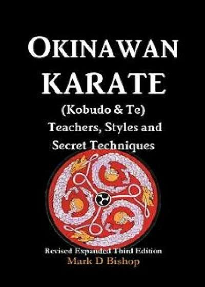 Okinawan Karate (Kobudo & Te) Teachers, Styles and Secret Techniques: Expanded Third Edition, Paperback/Mark D. Bishop